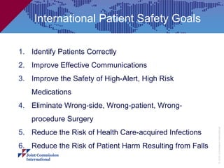 International Patient Safety Goals

1. Identify Patients Correctly
2. Improve Effective Communications
3. Improve the Safety of High-Alert, High Risk
   Medications
4. Eliminate Wrong-side, Wrong-patient, Wrong-
   procedure Surgery




                                                          © Joint Commission International
5. Reduce the Risk of Health Care-acquired Infections
6. Reduce the Risk of Patient Harm Resulting from Falls
 