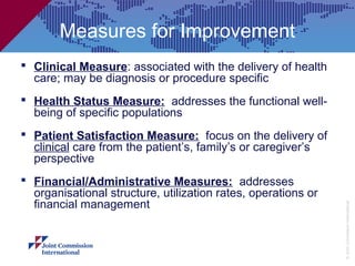 Measures for Improvement
 Clinical Measure: associated with the delivery of health
  care; may be diagnosis or procedure specific
 Health Status Measure: addresses the functional well-
  being of specific populations
 Patient Satisfaction Measure: focus on the delivery of
  clinical care from the patient’s, family’s or caregiver’s
  perspective
 Financial/Administrative Measures: addresses
  organisational structure, utilization rates, operations or
  financial management




                                                               © Joint Commission International
 