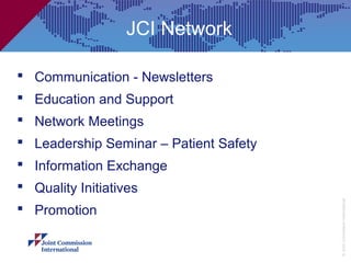 JCI Network

 Communication - Newsletters
 Education and Support
 Network Meetings
 Leadership Seminar – Patient Safety
 Information Exchange
 Quality Initiatives




                                        © Joint Commission International
 Promotion
 