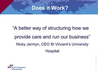 Does it Work?


“A better way of structuring how we
provide care and run our business”
 Nicky Jermyn, CEO St Vincent’s University
                 Hospital




                                             © Joint Commission International
 