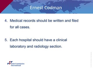 Ernest Codman

4. Medical records should be written and filed
   for all cases.


5. Each hospital should have a clinical
   laboratory and radiology section.




                                                 © Joint Commission International
 