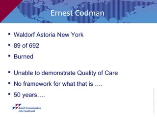 Ernest Codman

 Waldorf Astoria New York
 89 of 692
 Burned

 Unable to demonstrate Quality of Care
 No framework for what that is ….




                                          © Joint Commission International
 50 years….
 