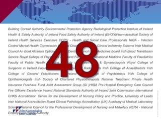 Building Control Authority Environmental Protection Agency Radiological Protection Institute of Ireland
Health & Safety Authority of Ireland Food Safety Authority of Ireland (EHO's)Pharmaceutical Society of
Ireland Health Services Executive CORU - Health and Social Care Professionals HIQA - Infection
Control Mental Health Commission National Disability Authority Clinical Indemnity Scheme Irish Medical
Council An Bord Altranais Opticians Board Dental Council Irish Medicines Board Irish Blood Transfusion
Service Royal College of Physicians in Ireland Faculty of Occupational Medicine Faculty of Paediatrics
Faculty of Public Health Medicine Institute of Obstetricians & Gynaecologists Royal College of
Surgeons in Ireland Faculty of Dentistry Faculty of Radiologists Irish College of Anaesthetists Irish
College of General Practitioners in Ireland Irish College of Psychiatrists Irish College of
Ophthalmologists Irish Society of Chartered Physiotherapists National Treatment Private Health
Insurance Purchase Fund Joint Assessment Group (GI )HIQA Pre-Hospital Emergency Care Council
Fire Officers Excellence Ireland National Standards Authority of Ireland Joint Commission International




                                                                                                          © Joint Commission International
CHKS Accreditation Centre for the Development of Nursing Policy and Practice, University of Leeds
Irish National Accreditation Board Clinical Pathology Accreditation (UK) Academy of Medical Laboratory
Science National Council for the Professional Development of Nursing and Midwifery NERA - National
Employment Rights Authority
 