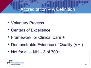 Accreditation – A Definition

 Voluntary Process
 Centers of Excellence
 Framework for Clinical Care +
 Demonstrable Evidence of Quality (VHI)
 Not for all – NH – 3 of 700+




                                               © Joint Commission International
                                           9
 