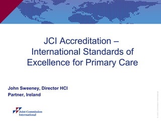 JCI Accreditation –
         International Standards of
        Excellence for Primary Care

John Sweeney, Director HCI




                                      © Joint Commission International
Partner, Ireland
 