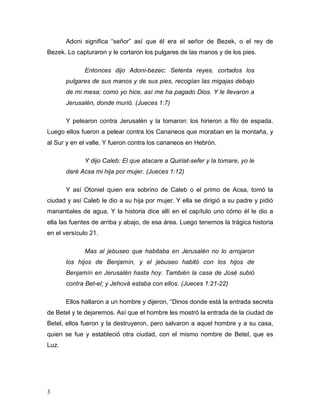 3
Adoni significa “señor” así que él era el señor de Bezek, o el rey de
Bezek. Lo capturaron y le cortaron los pulgares de las manos y de los pies.
Entonces dijo Adoni-bezec: Setenta reyes, cortados los
pulgares de sus manos y de sus pies, recogían las migajas debajo
de mi mesa; como yo hice, así me ha pagado Dios. Y le llevaron a
Jerusalén, donde murió. (Jueces 1:7)
Y pelearon contra Jerusalén y la tomaron: los hirieron a filo de espada.
Luego ellos fueron a pelear contra los Cananeos que moraban en la montaña, y
al Sur y en el valle. Y fueron contra los cananeos en Hebrón.
Y dijo Caleb: El que atacare a Quiriat-sefer y la tomare, yo le
daré Acsa mi hija por mujer. (Jueces 1:12)
Y así Otoniel quien era sobrino de Caleb o el primo de Acsa, tomó la
ciudad y así Caleb le dio a su hija por mujer. Y ella se dirigió a su padre y pidió
manantiales de agua. Y la historia dice allí en el capítulo uno cómo él le dio a
ella las fuentes de arriba y abajo, de esa área. Luego tenemos la trágica historia
en el versículo 21.
Mas al jebuseo que habitaba en Jerusalén no lo arrojaron
los hijos de Benjamín, y el jebuseo habitó con los hijos de
Benjamín en Jerusalén hasta hoy. También la casa de José subió
contra Bet-el; y Jehová estaba con ellos. (Jueces 1:21-22)
Ellos hallaron a un hombre y dijeron, “Dinos donde está la entrada secreta
de Betel y te dejaremos. Así que el hombre les mostró la entrada de la ciudad de
Betel, ellos fueron y la destruyeron, pero salvaron a aquel hombre y a su casa,
quien se fue y estableció otra ciudad, con el mismo nombre de Betel, que es
Luz.
 