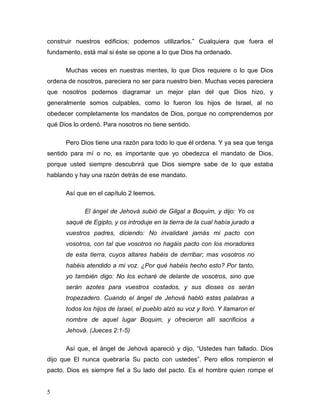 5
construir nuestros edificios; podemos utilizarlos.” Cualquiera que fuera el
fundamento, está mal si éste se opone a lo que Dios ha ordenado.
Muchas veces en nuestras mentes, lo que Dios requiere o lo que Dios
ordena de nosotros, pareciera no ser para nuestro bien. Muchas veces pareciera
que nosotros podemos diagramar un mejor plan del que Dios hizo, y
generalmente somos culpables, como lo fueron los hijos de Israel, al no
obedecer completamente los mandatos de Dios, porque no comprendemos por
qué Dios lo ordenó. Para nosotros no tiene sentido.
Pero Dios tiene una razón para todo lo que él ordena. Y ya sea que tenga
sentido para mí o no, es importante que yo obedezca el mandato de Dios,
porque usted siempre descubrirá que Dios siempre sabe de lo que estaba
hablando y hay una razón detrás de ese mandato.
Así que en el capítulo 2 leemos,
El ángel de Jehová subió de Gilgal a Boquim, y dijo: Yo os
saqué de Egipto, y os introduje en la tierra de la cual había jurado a
vuestros padres, diciendo: No invalidaré jamás mi pacto con
vosotros, con tal que vosotros no hagáis pacto con los moradores
de esta tierra, cuyos altares habéis de derribar; mas vosotros no
habéis atendido a mi voz. ¿Por qué habéis hecho esto? Por tanto,
yo también digo: No los echaré de delante de vosotros, sino que
serán azotes para vuestros costados, y sus dioses os serán
tropezadero. Cuando el ángel de Jehová habló estas palabras a
todos los hijos de Israel, el pueblo alzó su voz y lloró. Y llamaron el
nombre de aquel lugar Boquim, y ofrecieron allí sacrificios a
Jehová. (Jueces 2:1-5)
Así que, el ángel de Jehová apareció y dijo, “Ustedes han fallado. Dios
dijo que El nunca quebraría Su pacto con ustedes”. Pero ellos rompieron el
pacto. Dios es siempre fiel a Su lado del pacto. Es el hombre quien rompe el
 