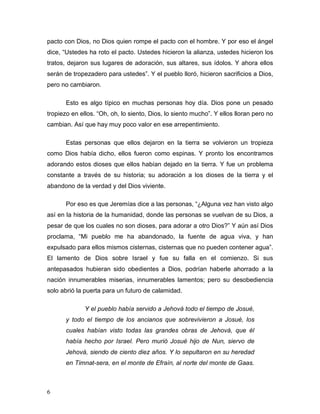 6
pacto con Dios, no Dios quien rompe el pacto con el hombre. Y por eso el ángel
dice, “Ustedes ha roto el pacto. Ustedes hicieron la alianza, ustedes hicieron los
tratos, dejaron sus lugares de adoración, sus altares, sus ídolos. Y ahora ellos
serán de tropezadero para ustedes”. Y el pueblo lloró, hicieron sacrificios a Dios,
pero no cambiaron.
Esto es algo típico en muchas personas hoy día. Dios pone un pesado
tropiezo en ellos. “Oh, oh, lo siento, Dios, lo siento mucho”. Y ellos lloran pero no
cambian. Así que hay muy poco valor en ese arrepentimiento.
Estas personas que ellos dejaron en la tierra se volvieron un tropieza
como Dios había dicho, ellos fueron como espinas. Y pronto los encontramos
adorando estos dioses que ellos habían dejado en la tierra. Y fue un problema
constante a través de su historia; su adoración a los dioses de la tierra y el
abandono de la verdad y del Dios viviente.
Por eso es que Jeremías dice a las personas, “¿Alguna vez han visto algo
así en la historia de la humanidad, donde las personas se vuelvan de su Dios, a
pesar de que los cuales no son dioses, para adorar a otro Dios?” Y aún así Dios
proclama, “Mi pueblo me ha abandonado, la fuente de agua viva, y han
expulsado para ellos mismos cisternas, cisternas que no pueden contener agua”.
El lamento de Dios sobre Israel y fue su falla en el comienzo. Si sus
antepasados hubieran sido obedientes a Dios, podrían haberle ahorrado a la
nación innumerables miserias, innumerables lamentos; pero su desobediencia
solo abrió la puerta para un futuro de calamidad.
Y el pueblo había servido a Jehová todo el tiempo de Josué,
y todo el tiempo de los ancianos que sobrevivieron a Josué, los
cuales habían visto todas las grandes obras de Jehová, que él
había hecho por Israel. Pero murió Josué hijo de Nun, siervo de
Jehová, siendo de ciento diez años. Y lo sepultaron en su heredad
en Timnat-sera, en el monte de Efraín, al norte del monte de Gaas.
 