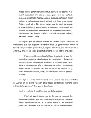 7
Y toda aquella generación también fue reunida a sus padres. Y se
levantó después de ellos otra generación que no conocía a Jehová,
ni la obra que él había hecho por Israel. Después los hijos de Israel
hicieron lo malo ante los ojos de Jehová, y sirvieron a los baales.
Dejaron a Jehová el Dios de sus padres, que los había sacado de
la tierra de Egipto, y se fueron tras otros dioses, los dioses de los
pueblos que estaban en sus alrededores, a los cuales adoraron; y
provocaron a ira a Jehová. Y dejaron a Jehová, y adoraron a Baal y
a Astarot. (Jueces 2:7-13)
Es trágico que de alguna manera los padres hayan fracasado en
comunicar a sus hijos el poder y la obra de Dios. La generación se murió, se
levantó otra generación que declara, “Luego de ellos los cuales no conocieron a
Jehová, y tampoco las obras que El había hecho por sus padres en Egipto”.
Y se encendió contra Israel el furor de Jehová, el cual los
entregó en manos de robadores que los despojaron, y los vendió
en mano de sus enemigos de alrededor; y no pudieron ya hacer
frente a sus enemigos. Por dondequiera que salían, la mano de
Jehová estaba contra ellos para mal, como Jehová había dicho, y
como Jehová se lo había jurado; y tuvieron gran aflicción. (Jueces
2:14-15)
Dios dijo, “Así como mi mano estará sobre ustedes para bien, si ustedes
se vuelven en Mi contra y adoran otros dioses, así también Mi mano estará
sobre ustedes para mal”. Dios guardó Su palabra.
Y así, el versículo 16 establece esta era de los Jueces.
Y Jehová levantó jueces que los librasen de mano de los
que les despojaban; pero tampoco oyeron a sus jueces, sino que
fueron tras dioses ajenos, a los cuales adoraron; se apartaron
pronto del camino en que anduvieron sus padres obedeciendo a
 