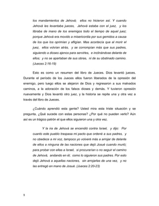 8
los mandamientos de Jehová; ellos no hicieron así. Y cuando
Jehová les levantaba jueces, Jehová estaba con el juez, y los
libraba de mano de los enemigos todo el tiempo de aquel juez;
porque Jehová era movido a misericordia por sus gemidos a causa
de los que los oprimían y afligían. Mas acontecía que al morir el
juez, ellos volvían atrás, y se corrompían más que sus padres,
siguiendo a dioses ajenos para servirles, e inclinándose delante de
ellos; y no se apartaban de sus obras, ni de su obstinado camino.
(Jueces 2:16-19)
Esto es como un resumen del libro de Jueces. Dios levantó jueces.
Durante el período de los Jueces ellos fueron liberados de la opresión del
enemigo, pero luego ellos se alejaron de Dios y regresaron a sus malvados
caminos, a la adoración de los falsos dioses y demás. Y tuvieron opresión
nuevamente y Dios levantó otro juez, y la historia se repite una y otra vez a
través del libro de Jueces.
¿Cuándo aprendió esta gente? Usted mira esta triste situación y se
pregunta, ¿Qué sucede con estas personas? ¿Por qué no pueden verlo? Aún
así es un trágico patrón el que ellos siguieron una y otra vez.
Y la ira de Jehová se encendió contra Israel, y dijo: Por
cuanto este pueblo traspasa mi pacto que ordené a sus padres, y
no obedece a mi voz, tampoco yo volveré más a arrojar de delante
de ellos a ninguna de las naciones que dejó Josué cuando murió;
para probar con ellas a Israel, si procurarían o no seguir el camino
de Jehová, andando en él, como lo siguieron sus padres. Por esto
dejó Jehová a aquellas naciones, sin arrojarlas de una vez, y no
las entregó en mano de Josué. (Jueces 2:20-23)
 