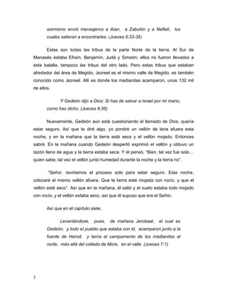 5
asimismo envió mensajeros a Aser, a Zabulón y a Neftalí, los
cuales salieron a encontrarles. (Jueces 6:33-35)
Estas son todas las tribus de la parte Norte de la tierra. Al Sur de
Manasés estaba Efraín, Benjamín, Judá y Simeón; ellos no fueron llevados a
esta batalla, tampoco las tribus del otro lado. Pero estas tribus que estaban
alrededor del área de Megido, Jezreel es el mismo valle de Megido, es también
conocido como Jezreel. Allí es donde los madianitas acamparon, unos 132 mil
de ellos.
Y Gedeón dijo a Dios: Si has de salvar a Israel por mi mano,
como has dicho, (Jueces 6:36)
Nuevamente, Gedeón aún está cuestionando el llamado de Dios, quería
estar seguro. Así que te diré algo, yo pondré un vellón de lana afuera esta
noche, y en la mañana que la tierra esté seca y el vellón mojado. Entonces
sabré. En la mañana cuando Gedeón despertó exprimió el vellón y obtuvo un
tazón lleno de agua y la tierra estaba seca. Y él pensó, “Bien, tal vez fue solo…
quien sabe, tal vez el vellón juntó humedad durante la noche y la tierra no”.
“Señor, revirtamos el proceso solo para estar seguro. Esta noche,
colocaré el mismo vellón afuera. Que la tierra esté mojada con rocío, y que el
vellón esté seco”. Así que en la mañana, él salió y el suelo estaba todo mojado
con rocío, y el vellón estaba seco, así que él supuso que era el Señor.
Así que en el capítulo siete,
Levantándose, pues, de mañana Jerobaal, el cual es
Gedeón, y todo el pueblo que estaba con él, acamparon junto a la
fuente de Harod; y tenía el campamento de los madianitas al
norte, más allá del collado de More, en el valle. (Jueces 7:1)
 