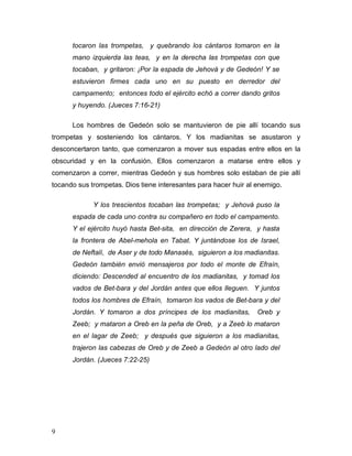 9
tocaron las trompetas, y quebrando los cántaros tomaron en la
mano izquierda las teas, y en la derecha las trompetas con que
tocaban, y gritaron: ¡Por la espada de Jehová y de Gedeón! Y se
estuvieron firmes cada uno en su puesto en derredor del
campamento; entonces todo el ejército echó a correr dando gritos
y huyendo. (Jueces 7:16-21)
Los hombres de Gedeón solo se mantuvieron de pie allí tocando sus
trompetas y sosteniendo los cántaros. Y los madianitas se asustaron y
desconcertaron tanto, que comenzaron a mover sus espadas entre ellos en la
obscuridad y en la confusión. Ellos comenzaron a matarse entre ellos y
comenzaron a correr, mientras Gedeón y sus hombres solo estaban de pie allí
tocando sus trompetas. Dios tiene interesantes para hacer huir al enemigo.
Y los trescientos tocaban las trompetas; y Jehová puso la
espada de cada uno contra su compañero en todo el campamento.
Y el ejército huyó hasta Bet-sita, en dirección de Zerera, y hasta
la frontera de Abel-mehola en Tabat. Y juntándose los de Israel,
de Neftalí, de Aser y de todo Manasés, siguieron a los madianitas.
Gedeón también envió mensajeros por todo el monte de Efraín,
diciendo: Descended al encuentro de los madianitas, y tomad los
vados de Bet-bara y del Jordán antes que ellos lleguen. Y juntos
todos los hombres de Efraín, tomaron los vados de Bet-bara y del
Jordán. Y tomaron a dos príncipes de los madianitas, Oreb y
Zeeb; y mataron a Oreb en la peña de Oreb, y a Zeeb lo mataron
en el lagar de Zeeb; y después que siguieron a los madianitas,
trajeron las cabezas de Oreb y de Zeeb a Gedeón al otro lado del
Jordán. (Jueces 7:22-25)
 