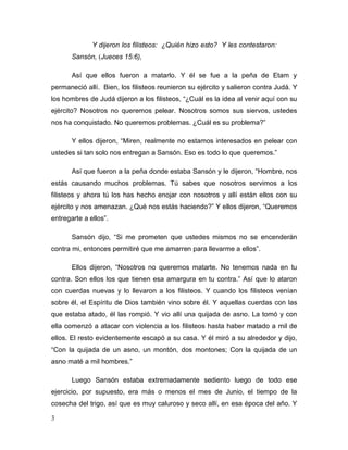 3
Y dijeron los filisteos: ¿Quién hizo esto? Y les contestaron:
Sansón, (Jueces 15:6),
Así que ellos fueron a matarlo. Y él se fue a la peña de Etam y
permaneció allí. Bien, los filisteos reunieron su ejército y salieron contra Judá. Y
los hombres de Judá dijeron a los filisteos, “¿Cuál es la idea al venir aquí con su
ejército? Nosotros no queremos pelear. Nosotros somos sus siervos, ustedes
nos ha conquistado. No queremos problemas. ¿Cuál es su problema?”
Y ellos dijeron, “Miren, realmente no estamos interesados en pelear con
ustedes si tan solo nos entregan a Sansón. Eso es todo lo que queremos.”
Así que fueron a la peña donde estaba Sansón y le dijeron, “Hombre, nos
estás causando muchos problemas. Tú sabes que nosotros servimos a los
filisteos y ahora tú los has hecho enojar con nosotros y allí están ellos con su
ejército y nos amenazan. ¿Qué nos estás haciendo?” Y ellos dijeron, “Queremos
entregarte a ellos”.
Sansón dijo, “Si me prometen que ustedes mismos no se encenderán
contra mi, entonces permitiré que me amarren para llevarme a ellos”.
Ellos dijeron, “Nosotros no queremos matarte. No tenemos nada en tu
contra. Son ellos los que tienen esa amargura en tu contra.” Así que lo ataron
con cuerdas nuevas y lo llevaron a los filisteos. Y cuando los filisteos venían
sobre él, el Espíritu de Dios también vino sobre él. Y aquellas cuerdas con las
que estaba atado, él las rompió. Y vio allí una quijada de asno. La tomó y con
ella comenzó a atacar con violencia a los filisteos hasta haber matado a mil de
ellos. El resto evidentemente escapó a su casa. Y él miró a su alrededor y dijo,
“Con la quijada de un asno, un montón, dos montones; Con la quijada de un
asno maté a mil hombres.”
Luego Sansón estaba extremadamente sediento luego de todo ese
ejercicio, por supuesto, era más o menos el mes de Junio, el tiempo de la
cosecha del trigo, así que es muy caluroso y seco allí, en esa época del año. Y
 