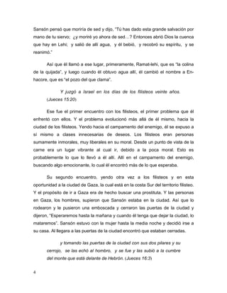 4
Sansón pensó que moriría de sed y dijo, “Tú has dado esta grande salvación por
mano de tu siervo; ¿y moriré yo ahora de sed…? Entonces abrió Dios la cuenca
que hay en Lehi; y salió de allí agua, y él bebió, y recobró su espíritu, y se
reanimó.”
Así que él llamó a ese lugar, primeramente, Ramat-lehi, que es “la colina
de la quijada”, y luego cuando él obtuvo agua allí, él cambió el nombre a En-
hacore, que es “el pozo del que clama”.
Y juzgó a Israel en los días de los filisteos veinte años.
(Jueces 15:20)
Ese fue el primer encuentro con los filisteos, el primer problema que él
enfrentó con ellos. Y el problema evolucionó más allá de él mismo, hacia la
ciudad de los filisteos. Yendo hacia el campamento del enemigo, él se expuso a
sí mismo a clases innecesarias de deseos. Los filisteos eran personas
sumamente inmorales, muy liberales en su moral. Desde un punto de vista de la
carne era un lugar vibrante al cual ir, debido a la poca moral. Esto es
probablemente lo que lo llevó a él allí. Allí en el campamento del enemigo,
buscando algo emocionante, lo cual él encontró más de lo que esperaba.
Su segundo encuentro, yendo otra vez a los filisteos y en esta
oportunidad a la ciudad de Gaza, la cual está en la costa Sur del territorio filisteo.
Y el propósito de ir a Gaza era de hecho buscar una prostituta. Y las personas
en Gaza, los hombres, supieron que Sansón estaba en la ciudad. Así que lo
rodearon y le pusieron una emboscada y cerraron las puertas de la ciudad y
dijeron, “Esperaremos hasta la mañana y cuando él tenga que dejar la ciudad, lo
mataremos”. Sansón estuvo con la mujer hasta la media noche y decidió irse a
su casa. Al llegara a las puertas de la ciudad encontró que estaban cerradas.
y tomando las puertas de la ciudad con sus dos pilares y su
cerrojo, se las echó al hombro, y se fue y las subió a la cumbre
del monte que está delante de Hebrón. (Jueces 16:3)
 