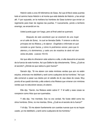5
Hebrón está a unos 40 kilómetros de Gasa. Así que él llevó estas puertas
todo el camino hacia Hebrón o al monte que está delante de Hebrón, y las arrojó
allí. Y por supuesto, en la mañana los hombres de Gasa tuvieron que enviar un
regimiento para traer de regreso las puertas. Y nuevamente, yendo a territorio
enemigo, se encendió en ira.
Usted puede jugar con fuego, pero al final usted se quemará.
Después de esto aconteció que se enamoró de una mujer
en el valle de Sorec, la cual se llamaba Dalila. Y vinieron a ella los
príncipes de los filisteos, y le dijeron: Engáñale e infórmate en qué
consiste su gran fuerza, y cómo lo podríamos vencer, para que lo
atemos y lo dominemos; y cada uno de nosotros te dará mil cien
siclos de plata. (Jueces 16:4-5)
Así que ellos le ofrecieron este soborno a ella, si ella descubría el secreto
de la fuerza de este hombre. Así que Dalila le dijo directamente, “Dime, ¿Cuál es
el secreto? ¿Dónde es que radica tu gran fuerza?”
Sansón dijo, “Si me ataren con siete mimbres verdes que aún no estén
enjutos, entonces me debilitaré y seré como cualquiera de los hombres.” Así que
ella comenzó a pasar sus dedos por el cabello de él, esa clase de cosas. Muy
pronto él se quedó dormido y ella ordenó a los filisteos que vinieran con mimbres
verdes que no estuvieran secas y lo ataron.
Ella dijo, “Sanón, los filisteos están sobre ti”. Y él saltó y esas cosas se
rompieron como hilos que son quemados.
Y ella dijo, “me mentiste. Eso no era verdad. No fuiste débil como los
otros hombres. Dime, no me mientas. Dime, ¿Cuál es el secreto de tu fuerza?”
Y él dijo, “Si me ataren fuertemente con cuerdas nuevas que no se hayan
usado, yo me debilitaré, y seré como cualquiera de los hombres.”
 