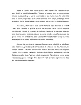 7
Ahora, si cuando ellos llaman y dice, “Ven esta noche. Tendremos una
gran fiesta”, si usted hubiera dicho, “Aprecio tu llamada pero he comprometido
mi vida a Jesucristo y no voy a hacer nada de eso nunca más. Yo solo viviré
para el Señor porque esta es la única forma de vivir. Amigo, el tiempo del fin
está cerca. Ya no más son esas cosas para mí”, ellos nunca lo volverán a llamar.
Vea usted, ahora usted está siendo honesto, está diciendo la verdad.
Usted está cerrando la puerta, lo cual necesitamos hacer con lo malvado.
Necesitamos cerrarle la puerta a lo malvado. Nosotros no siempre hacemos
esto. Muchas veces estamos dejando la puerta abierta, pequeñas excusas; así
que la puerta aún está abierta. Este fue el problema de Sansón. El dejó la puerta
abierta pero él se estaba debilitando, se estaba rompiendo.
Así que ella nuevamente hizo que él se durmiera, entretejió su cabello en
siete mechones, y las aseguró con la estaca. Y entonces ella dijo, “Sansón, los
filisteos sobre ti”. Y él saltó y arrancó las estacas del suelo. Ahora, las mujeres,
cuando todo lo demás ha fallado, intentan el camino de las lágrimas. Así que
Dalila comenzó a llorar. “Me has estado engañando. Tú realmente no me amas.
Has estado jugando conmigo. Dime Sansón”, y ella comenzó a presionarlo dia a
día, haciéndolo sentir miserable.
 