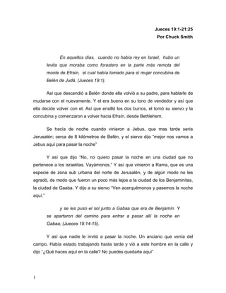 1
Jueces 19:1-21:25
Por Chuck Smith
En aquellos días, cuando no había rey en Israel, hubo un
levita que moraba como forastero en la parte más remota del
monte de Efraín, el cual había tomado para sí mujer concubina de
Belén de Judá. (Jueces 19:1).
Así que descendió a Belén donde ella volvió a su padre, para hablarle de
mudarse con el nuevamente. Y el era bueno en su tono de vendedor y así que
ella decide volver con el. Así que ensilló los dos burros, el tomó su siervo y la
concubina y comenzaron a volver hacia Efraín, desde Bethlehem.
Se hacía de noche cuando vinieron a Jebus, que mas tarde sería
Jerusalén; cerca de 8 kilómetros de Belén, y el siervo dijo “mejor nos vamos a
Jebus aquí para pasar la noche”
Y así que dijo “No, no quiero pasar la noche en una ciudad que no
pertenece a los israelitas. Vayámonos.” Y así que vinieron a Rama, que es una
especie de zona sub urbana del norte de Jerusalén, y de algún modo no les
agradó, de modo que fueron un poco más lejos a la ciudad de los Benjaminitas,
la ciudad de Gaaba. Y dijo a su siervo “Ven acerquémonos y pasemos la noche
aquí.”
y se les puso el sol junto a Gabaa que era de Benjamín. Y
se apartaron del camino para entrar a pasar allí la noche en
Gabaa; (Jueces 19:14-15).
Y así que nadie le invitó a pasar la noche. Un anciano que venía del
campo. Había estado trabajando hasta tarde y vió a este hombre en la calle y
dijo “¿Qué haces aquí en la calle? No puedes quedarte aquí”
 