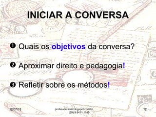 12/07/18 12
INICIAR A CONVERSA
 Quais os objetivos da conversa?
 Aproximar direito e pedagogia!
 Refletir sobre os métodos!
professorzanin.blogspot.com.br
(69) 9 8411.1149
 