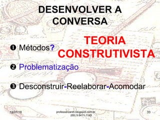 12/07/18 33
 Métodos?
 Problematização
 Desconstruir-Reelaborar-Acomodar
DESENVOLVER A
CONVERSA
TEORIA
CONSTRUTIVISTA
professorzanin.blogspot.com.br
(69) 9 8411.1149
 