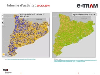 Ajuntaments amb tramitació
electrònica
Informe d’activitat_JULIOL2016
Font: http://www.geolocal.cat/geoLocal/visorAOC/visorAOC.jsp
Ajuntaments amb e-TRAM
Enllaç al mapa:
http://www.instamaps.cat/geocatweb/visor.html?businessid=125e1a38835cd055fd7af
cefdfec4d68&id=29581095&title=08_2016_e-TRAM&3D=false
 