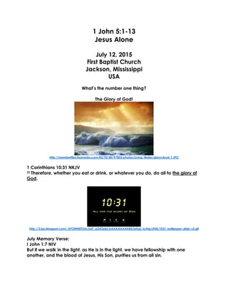 1 John 5:1-13
Jesus Alone
July 12, 2015
First Baptist Church
Jackson, Mississippi
USA
What’s the number one thing?
The Glory of God!
http://memberfiles.freewebs.com/03/70/58197003/photos/Living-Water/glorycloud-1.JPG
1 Corinthians 10:31 NKJV
31 Therefore, whether you eat or drink, or whatever you do, do all to the glory of
God.
http://3.bp.blogspot.com/-KFOtNWjTX5s/UdT_aGKSebI/AAAAAAAAAB0/ieKqL_IsJHg/s960/1031-wallpaper-slide-v2.gif
July Memory Verse:
I John 1:7 NIV
But if we walk in the light, as He is in the light, we have fellowship with one
another, and the blood of Jesus, His Son, purifies us from all sin.
 