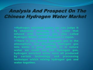 Hydrogen enriched water, we can judge it
by character meaning, it is water that
infused with hydrogen gas, also called
Hydrogen Water, named Suisosui in Japan.
There is very limited hydrogen gas in the
atmosphere, and dissolving hydrogen gas
into water is quite difficult, so in nature
water we could not find hydrogen gas,
hydrogen enriched water were all produced
by certain technology and processing
technique which mixing hydrogen gas and
water together.
 