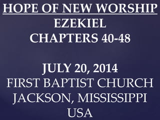 HOPE OF NEW WORSHIP
EZEKIEL
CHAPTERS 40-48
JULY 20, 2014
FIRST BAPTIST CHURCH
JACKSON, MISSISSIPPI
USA
 