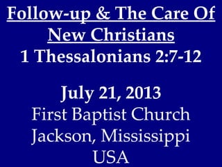 Follow-up & The Care Of
New Christians
1 Thessalonians 2:7-12
July 21, 2013
First Baptist Church
Jackson, Mississippi
USA
 