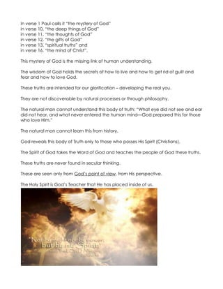In verse 1 Paul calls it “the mystery of God”
in verse 10, “the deep things of God”
in verse 11, “the thoughts of God”
in verse 12, “the gifts of God”
in verse 13, “spiritual truths” and
in verse 16, “the mind of Christ”.

This mystery of God is the missing link of human understanding.

The wisdom of God holds the secrets of how to live and how to get rid of guilt and
fear and how to love God.

These truths are intended for our glorification – developing the real you.

They are not discoverable by natural processes or through philosophy.

The natural man cannot understand this body of truth: “What eye did not see and ear
did not hear, and what never entered the human mind—God prepared this for those
who love Him.”

The natural man cannot learn this from history.

God reveals this body of Truth only to those who posses His Spirit (Christians).

The Spirit of God takes the Word of God and teaches the people of God these truths.

These truths are never found in secular thinking.

These are seen only from God’s point of view, from His perspective.

The Holy Spirit is God’s Teacher that He has placed inside of us.
 