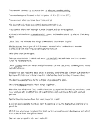 You are not defined by your past but by who you are becoming.

You are being conformed to the image of His Son (Romans 8:29).

You are now who you have been becoming!

We cannot know God except He disclose Himself to us.

You cannot know Him through human wisdom, not by investigation.

Only God Himself can open Himself to us and that He has done by means of His Holy
Spirit.

Jesus said, “He will take the things of Mine and show them to you.”

He illuminates the pages of Scripture and makes it vivid and real and we are
confronted with the living, breathing Christ Himself.

That’s the work of the Spirit.

The apostles did not understand Jesus but the Spirit helped them to comprehend
what He had told them.

Jesus puzzled them but when the Spirit came – all that Jesus had said began to make
wonderful sense.

Unbelievers can read the Bible and it is a totally different book to them but after they
become Christians and they have the Holy Spirit as their Teacher, it comes alive!

The Spirit interprets these truths to those who posses the Spirit.

The word interpret means “to fit things together”.

He takes the wisdom of God and facts about your personality and your makeup and
your spiritual gifts and fits those all together for each individual, for each spiritual
person.

Spiritual person comes from the word pneuma = spirit.

Believers can operate their lives from the spiritual level, the highest functioning level
possible.

Only those who have received the Spirit (which occurs for every believer at salvation)
can operate from the spiritual level.

We are made up of body, soul and spirit.
 
