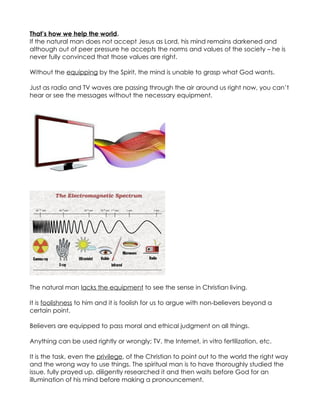 That’s how we help the world.
If the natural man does not accept Jesus as Lord, his mind remains darkened and
although out of peer pressure he accepts the norms and values of the society – he is
never fully convinced that those values are right.

Without the equipping by the Spirit, the mind is unable to grasp what God wants.

Just as radio and TV waves are passing through the air around us right now, you can’t
hear or see the messages without the necessary equipment.




The natural man lacks the equipment to see the sense in Christian living.

It is foolishness to him and it is foolish for us to argue with non-believers beyond a
certain point.

Believers are equipped to pass moral and ethical judgment on all things.

Anything can be used rightly or wrongly; TV, the Internet, in vitro fertilization, etc.

It is the task, even the privilege, of the Christian to point out to the world the right way
and the wrong way to use things. The spiritual man is to have thoroughly studied the
issue, fully prayed up, diligently researched it and then waits before God for an
illumination of his mind before making a pronouncement.
 