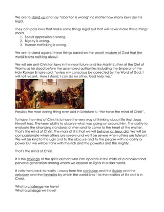 We are to stand up and say “abortion is wrong” no matter how many laws say it is
legal.

They can pass laws that make some things legal but that will never make those things
moral.
   1. Social oppression is wrong.
   2. Bigotry is wrong.
   3. Human trafficking is wrong.

We are to stand against these things based on the secret wisdom of God that the
world knows nothing about.

We will see anit-Christian laws in the near future and like Martin Luther at the Diet of
Worms as he stood before the assembled authorities including the Emperor of the
Holy Roman Empire said, “unless my conscious be corrected by the Word of God, I
will not recant. Here I stand, I can do no other, God help me.”




Possibly the most daring thing ever said in Scripture is: “We have the mind of Christ”.

To have the mind of Christ is to have the very way of thinking about life that Jesus
Himself had. The keen ability to observe what was going on around Him. The ability to
evaluate the changing standards of men and to come to the heart of the matter.
That’s the mind of Christ. The mark of it is that we will behave as Jesus did. We will be
compassionate when others are severe and we’ll be severe when others are tolerant.
We will be kind to the ugly and to the obscure and to the people with no ability or
power but we will be frank with the rich and the powerful and the mighty.

That’s the mind of Christ.

It is the privilege of the spiritual man who can operate in the midst of a crooked and
perverse generation among whom we appear as lights in a dark world.

It calls men back to reality – away from the confusion and the illusion and the
delusions and the fantasies by which the world lives – to the realities of life as it is in
Christ.

What a challenge we have!
What a privilege we have!
 