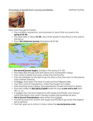 Chronology of Apostle Paul’s Journeys and Epistles                    Matthew McGee




Here’s how Paul got to Corinth:
    The crucifixion, resurrection, and ascension of Jesus Christ occurred in the
      spring of 32 AD.
    Five years later, in about 37 AD, Jesus Christ speaks to Saul (Paul) on the road to
      Damascus.
    Paul’s first missionary journey took place 45-47 AD.




      The second journey begins, possibly in the spring of 51 AD.
      Paul takes Silas through Syria and Cilicia (now southeastern Turkey).
      They came to Derbe and Lystra, where they find Timothy.
      They are forbidden by the Spirit to go into Asia so they then went to Macedonia
       (now northern Greece).
      At Philippi, God opens the heart of Lydia and the Philippian jailer.
      They then came to Thessalonica, where Paul taught for 3 weeks.
      After teaching some in Berea, Paul departed by himself southward to Athens.
      Paul then makes his first visit to Corinth where he stays a year and a half (Acts
       18:1, 5, 11).
      In Corinth, Paul met and made tents with Aquila and Priscilla, who had just
       come from Rome, from which Claudius Caesar had banished all Jews.
      First & Second Thessalonians were written from Corinth.
      Paul left by boat from Corinth with Aquila and Priscilla to go across the Aegean
       Sea to Ephesus.
      Paul then goes up to Antioch in Syria, where the second journey ends.
 