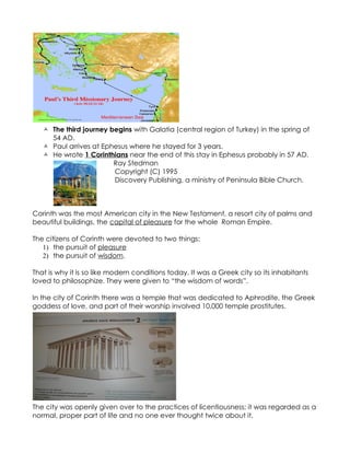  The third journey begins with Galatia (central region of Turkey) in the spring of
     54 AD.
    Paul arrives at Ephesus where he stayed for 3 years.
    He wrote 1 Corinthians near the end of this stay in Ephesus probably in 57 AD.
                        Ray Stedman
                        Copyright (C) 1995
                        Discovery Publishing, a ministry of Peninsula Bible Church.



Corinth was the most American city in the New Testament, a resort city of palms and
beautiful buildings, the capital of pleasure for the whole Roman Empire.

The citizens of Corinth were devoted to two things:
   1) the pursuit of pleasure
   2) the pursuit of wisdom.

That is why it is so like modern conditions today. It was a Greek city so its inhabitants
loved to philosophize. They were given to “the wisdom of words”.

In the city of Corinth there was a temple that was dedicated to Aphrodite, the Greek
goddess of love, and part of their worship involved 10,000 temple prostitutes.




The city was openly given over to the practices of licentiousness; it was regarded as a
normal, proper part of life and no one ever thought twice about it.
 