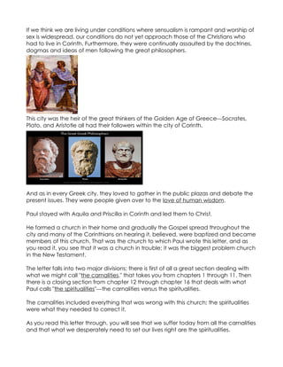 If we think we are living under conditions where sensualism is rampant and worship of
sex is widespread, our conditions do not yet approach those of the Christians who
had to live in Corinth. Furthermore, they were continually assaulted by the doctrines,
dogmas and ideas of men following the great philosophers.




This city was the heir of the great thinkers of the Golden Age of Greece---Socrates,
Plato, and Aristotle all had their followers within the city of Corinth.




And as in every Greek city, they loved to gather in the public plazas and debate the
present issues. They were people given over to the love of human wisdom.

Paul stayed with Aquila and Priscilla in Corinth and led them to Christ.

He formed a church in their home and gradually the Gospel spread throughout the
city and many of the Corinthians on hearing it, believed, were baptized and became
members of this church. That was the church to which Paul wrote this letter, and as
you read it, you see that it was a church in trouble; it was the biggest problem church
in the New Testament.

The letter falls into two major divisions; there is first of all a great section dealing with
what we might call "the carnalities," that takes you from chapters 1 through 11. Then
there is a closing section from chapter 12 through chapter 16 that deals with what
Paul calls "the spiritualities"---the carnalities versus the spiritualities.

The carnalities included everything that was wrong with this church; the spiritualities
were what they needed to correct it.

As you read this letter through, you will see that we suffer today from all the carnalities
and that what we desperately need to set our lives right are the spiritualities.
 