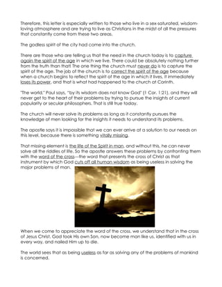 Therefore, this letter is especially written to those who live in a sex-saturated, wisdom-
loving atmosphere and are trying to live as Christians in the midst of all the pressures
that constantly come from these two areas.

The godless spirit of the city had come into the church.

There are those who are telling us that the need in the church today is to capture
again the spirit of the age in which we live. There could be absolutely nothing further
from the truth than that! The one thing the church must never do is to capture the
spirit of the age. The job of the church is to correct the spirit of the age because
when a church begins to reflect the spirit of the age in which it lives, it immediately
loses its power, and that is what had happened to the church at Corinth.

"The world," Paul says, “by its wisdom does not know God" (1 Cor. 1:21), and they will
never get to the heart of their problems by trying to pursue the insights of current
popularity or secular philosophers. That is still true today.

The church will never solve its problems as long as it constantly pursues the
knowledge of men looking for the insights it needs to understand its problems.

The apostle says it is impossible that we can ever arrive at a solution to our needs on
this level, because there is something vitally missing.

That missing element is the life of the Spirit in man, and without this, he can never
solve all the riddles of life. So the apostle answers these problems by confronting them
with the word of the cross---the word that presents the cross of Christ as that
instrument by which God cuts off all human wisdom as being useless in solving the
major problems of man.




When we come to appreciate the word of the cross, we understand that in the cross
of Jesus Christ, God took His own Son, now become man like us, identified with us in
every way, and nailed Him up to die.

The world sees that as being useless as far as solving any of the problems of mankind
is concerned.
 