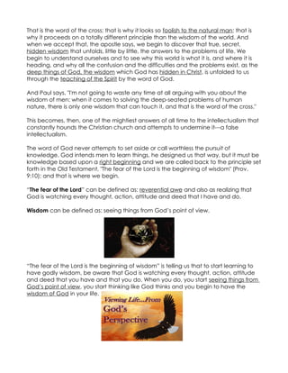 That is the word of the cross; that is why it looks so foolish to the natural man; that is
why it proceeds on a totally different principle than the wisdom of the world. And
when we accept that, the apostle says, we begin to discover that true, secret,
hidden wisdom that unfolds, little by little, the answers to the problems of life. We
begin to understand ourselves and to see why this world is what it is, and where it is
heading, and why all the confusion and the difficulties and the problems exist, as the
deep things of God, the wisdom which God has hidden in Christ, is unfolded to us
through the teaching of the Spirit by the word of God.

And Paul says, "I'm not going to waste any time at all arguing with you about the
wisdom of men: when it comes to solving the deep-seated problems of human
nature, there is only one wisdom that can touch it, and that is the word of the cross."

This becomes, then, one of the mightiest answers of all time to the intellectualism that
constantly hounds the Christian church and attempts to undermine it---a false
intellectualism.

The word of God never attempts to set aside or call worthless the pursuit of
knowledge. God intends men to learn things, he designed us that way, but it must be
knowledge based upon a right beginning and we are called back to the principle set
forth in the Old Testament, "The fear of the Lord is the beginning of wisdom" (Prov.
9:10); and that is where we begin.

“The fear of the Lord” can be defined as: reverential awe and also as realizing that
God is watching every thought, action, attitude and deed that I have and do.

Wisdom can be defined as: seeing things from God’s point of view.




“The fear of the Lord is the beginning of wisdom” is telling us that to start learning to
have godly wisdom, be aware that God is watching every thought, action, attitude
and deed that you have and that you do. When you do, you start seeing things from
God’s point of view, you start thinking like God thinks and you begin to have the
wisdom of God in your life.
 