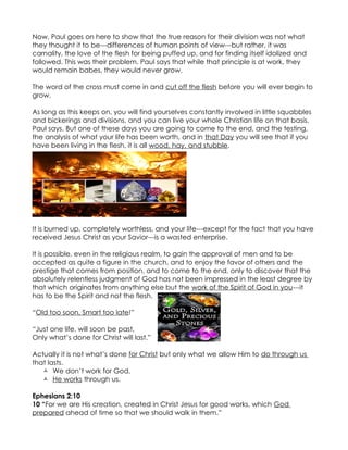 Now, Paul goes on here to show that the true reason for their division was not what
they thought it to be---differences of human points of view---but rather, it was
carnality, the love of the flesh for being puffed up, and for finding itself idolized and
followed. This was their problem. Paul says that while that principle is at work, they
would remain babes, they would never grow.

The word of the cross must come in and cut off the flesh before you will ever begin to
grow.

As long as this keeps on, you will find yourselves constantly involved in little squabbles
and bickerings and divisions, and you can live your whole Christian life on that basis,
Paul says. But one of these days you are going to come to the end, and the testing,
the analysis of what your life has been worth, and in that Day you will see that if you
have been living in the flesh, it is all wood, hay, and stubble.




It is burned up, completely worthless, and your life---except for the fact that you have
received Jesus Christ as your Savior---is a wasted enterprise.

It is possible, even in the religious realm, to gain the approval of men and to be
accepted as quite a figure in the church, and to enjoy the favor of others and the
prestige that comes from position, and to come to the end, only to discover that the
absolutely relentless judgment of God has not been impressed in the least degree by
that which originates from anything else but the work of the Spirit of God in you---it
has to be the Spirit and not the flesh.

“Old too soon, Smart too late!”

“Just one life, will soon be past,
Only what’s done for Christ will last.”

Actually it is not what’s done for Christ but only what we allow Him to do through us
that lasts.
    We don’t work for God,
    He works through us.

Ephesians 2:10
10 “For we are His creation, created in Christ Jesus for good works, which God
prepared ahead of time so that we should walk in them.”
 