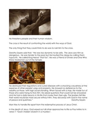 He threatens people and their human wisdom.

The cross is the result of confronting the world with the ways of God.

The only thing that they could think to do was to nail Him to the cross.

Dorothy Sayers said that, “He was too dynamic to be safe. The Jews saw Him as
dangerous. He was tender to the poor but He insulted the clergy by calling them
hypocrits. He called King Herod “that fox”. He was a Friend of sinners and One Who
threw tradesmen out of the Temple.




He destroyed their regulations and cured diseases with a shocking casualness at the
expense of other people’s pigs and property. He showed no deference to the
wealthy or those with high social standing. When faced with a trap, He made fun of
those who were trying to trick Him. He asked questions that could not be answered
and He had a daily beauty in His life that made them feel ugly. The leaders felt like
their world would be more secure without Him. They did away with God in the name
of peace and quietness.”                                            Dorothy Sayers

Man tries to handle life apart from the redemptive process of Jesus Christ.

In the death of Jesus, God wiped out all other approaches to life as Paul refers to in
verse 7: “God’s hidden wisdom in a mystery”.
 