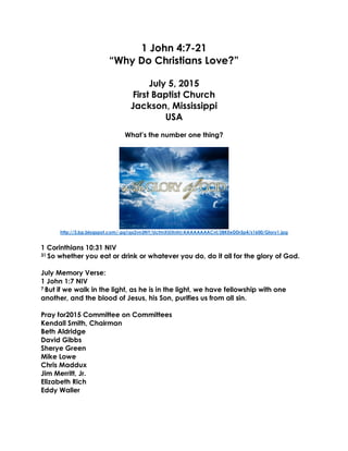 1 John 4:7-21
“Why Do Christians Love?”
July 5, 2015
First Baptist Church
Jackson, Mississippi
USA
What’s the number one thing?
http://3.bp.blogspot.com/-pg1qx2vn3NY/UctmXUiXnhI/AAAAAAAACvI/2BKEeDDr5p4/s1600/Glory1.jpg
1 Corinthians 10:31 NIV
31 So whether you eat or drink or whatever you do, do it all for the glory of God.
July Memory Verse:
1 John 1:7 NIV
7 But if we walk in the light, as he is in the light, we have fellowship with one
another, and the blood of Jesus, his Son, purifies us from all sin.
Pray for2015 Committee on Committees
Kendall Smith, Chairman
Beth Aldridge
David Gibbs
Sherye Green
Mike Lowe
Chris Maddux
Jim Merritt, Jr.
Elizabeth Rich
Eddy Waller
 