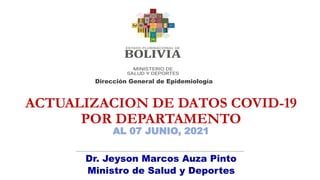 ACTUALIZACION DE DATOS COVID-19
POR DEPARTAMENTO
AL 07 JUNIO, 2021
Dirección General de Epidemiología
Dr. Jeyson Marcos Auza Pinto
Ministro de Salud y Deportes
 