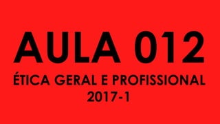 AULA 012
ÉTICA GERAL E PROFISSIONAL
2017-1
 