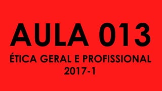 AULA 013
ÉTICA GERAL E PROFISSIONAL
2017-1
 