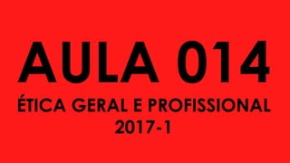 AULA 014
ÉTICA GERAL E PROFISSIONAL
2017-1
 