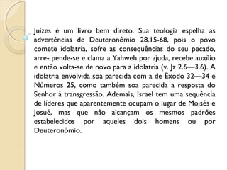 Juízes é um livro bem direto. Sua teologia espelha as
advertências de Deuteronômio 28.15-68, pois o povo
comete idolatria, sofre as consequências do seu pecado,
arre- pende-se e clama a Yahweh por ajuda, recebe auxílio
e então volta-se de novo para a idolatria (v. Jz 2.6—3.6). A
idolatria envolvida soa parecida com a de Êxodo 32—34 e
Números 25, como também soa parecida a resposta do
Senhor à transgressão. Ademais, Israel tem uma sequência
de líderes que aparentemente ocupam o lugar de Moisés e
Josué, mas que não alcançam os mesmos padrões
estabelecidos por aqueles dois homens ou por
Deuteronômio.
 