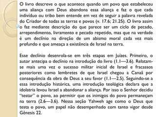 O livro descreve o que acontece quando um povo que estabeleceu
uma aliança com Deus abandona essa aliança e faz o que cada
indivíduo ou tribo bem entende em vez de seguir a palavra revelada
do Criador de todas as terras e povos (v. 17.6; 21.25). O livro assim
o faz mediante descrição do que parece ser um ciclo de pecado,
arrependimento, livramento e pecado repetido, mas que na verdade
é um declínio na direção de um abismo moral cada vez mais
profundo e que ameaça a existência de Israel na terra.
Esse declínio desenrola-se em três etapas em Juízes. Primeiro, o
autor antecipa o declínio na introdução do livro (1.1—3.6). Relatam-
se mais uma vez o sucesso militar inicial de Israel e fracassos
posteriores como lembretes de que Israel chegou a Canaã por
consequência da obra de Deus a seu favor (1.1—2.5). Seguindo-se a
essa introdução histórica, uma introdução teológica declara que a
idolatria levou Israel a abandonar a aliança. Por isso o Senhor decidiu
“testar” o povo, ao permitir que os inimigos do povo permaneçam
na terra (2.6—3.6). Nessa seção Yahweh age como o Deus que
testa o povo, um papel não desempenhado com tanto vigor desde
Gênesis 22.
 