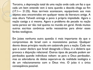 Terceiro, a depravação total de uma nação onde cada um faz o que
cada um bem entende vem à tona quando a descida chega ao fim
(17.1— 21.25). Atos terríveis acontecem, equiparáveis aos mais
abjetos atos encontrados em qualquer texto da literatura antiga. A
essa altura Yahweh entrega o povo à própria impiedade. Agora a
nação castiga a si mesma. Agora o problema do pecado na nação
santa parece ser tão real quanto no mundo em geral. Ainda muitos
outros escritos canônicos serão necessários para aliviar esses
fardos teológicos.
Em Juizes nenhuma outra questão é mais importante do que o
compromisso de Israel com o monoteísmo pactuai. Qualquer
desvio desse princípio resulta em catástrofe para a nação. Cada vez
que o autor declara que Israel desagrada a Deus, é a idolatria que
provoca a disjunção relacional. Outros tipos de pecado podem ser
perdoados quando indivíduos voltam- se para o Deus perdoador,
mas os adoradores de ídolos separam-se da realidade teológica e
de um relacionamento com o Deus vivo. O juízo é a única
conseqüência possível.
 