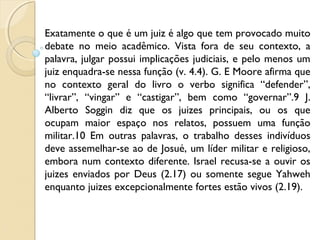 Exatamente o que é um juiz é algo que tem provocado muito
debate no meio acadêmico. Vista fora de seu contexto, a
palavra, julgar possui implicações judiciais, e pelo menos um
juiz enquadra-se nessa função (v. 4.4). G. E Moore afirma que
no contexto geral do livro o verbo significa “defender”,
“livrar”, “vingar” e “castigar”, bem como “governar”.9 J.
Alberto Soggin diz que os juizes principais, ou os que
ocupam maior espaço nos relatos, possuem uma função
militar.10 Em outras palavras, o trabalho desses indivíduos
deve assemelhar-se ao de Josué, um líder militar e religioso,
embora num contexto diferente. Israel recusa-se a ouvir os
juizes enviados por Deus (2.17) ou somente segue Yahweh
enquanto juizes excepcionalmente fortes estão vivos (2.19).
 