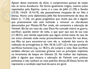 Apesar desse momento de alívio, o compromisso pactuai da nação
não se torna duradouro. De forma igualmente trágica, mesmo juizes
capacitados pelo Espírito, como é o caso de Jefté (11.29) e Sansão
(13.25; 14.6,9; 15.14,19), são pessoalmente incapazes de ser fiéis à
aliança. Numa carta diplomática Jefté fala favoravelmente do deus de
Edom (v. 11.24), um gesto pragmático que revela que ele é alguém
que praticamente não está inclinado a remover os não-deuses
denunciados por Moisés.18 Pior ainda, ele contamina a adoração de
Yahweh. Ele faz um voto de, caso Deus lhe conceda vitória na guerra,
sacrificar, quando estiver de volta, o que quer que saia de sua casa
(11.30,31), sem dúvida esperando que algum animal saísse da casa de
um único cômodo onde muito provavelmente morava Em vez disso,
sua filha sai para encontrar-se com ele, e, violando leis acerca da
redenção de primogênitos (v. Nm 18.16; Lv27.1,2) e leis que proibiam
sacrifícios humanos (e.g., Lv 18.21), ele cumpre o voto. Esse sacrifício
também oferece um contraste gritante com os princípios implícitos
no livramento de Isaque em Gênesis 22. Na melhor das hipóteses,
Jefté é alguém que mistura a adoração de Yahweh com práticas
politeístas e não conhece os reais padrões divinos.20 Dessa forma ele
representa a condição espiritual do povo em geral.
 