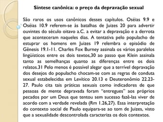 Síntese canônica: o preço da depravação sexual
São raros os usos canônicos desses capítulos. Oséias 9.9 e
Oséias 10.9 referem-se às batalhas de Juizes 20 para advertir
ouvintes do século oitavo a.C. a evitar a depravação e a derrota
que aconteceram naqueles dias. A tentativa pelo populacho de
estuprar os homens em Juizes 19 relembra o episódio de
Gênesis 19.1-11. Charles Fox Burney assinala os vários paralelos
lingüísticos entre os dois textos,30 ao passo que Klein assinala
tanto as semelhanças quanto as diferenças entre os dois
relatos.31 Pelo menos é possível alegar que a terrível depravação
dos desejos do populacho chocam-se com as regras de conduta
sexual estabelecidas em Levítico 20.13 e Deuteronômio 22.23-
27. Paulo cita tais práticas sexuais como indicadores de que
pessoas de mente depravada foram “entregues” aos próprios
pecados por um Deus que tentou sem sucesso fazê-las viver de
acordo com a verdade revelada (Rm 1.26,27). Essa interpretação
do contexto social de Paulo equipara-se ao tom de Juizes, visto
que a sexualidade descontrolada caracteriza os dois contextos.
 